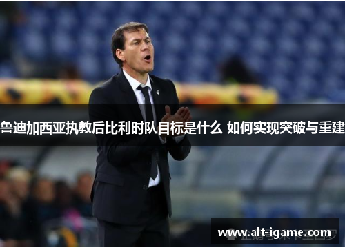 鲁迪加西亚执教后比利时队目标是什么 如何实现突破与重建