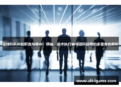 足球队队长的职责与使命：领袖、战术执行者与团队纽带的多重角色解析