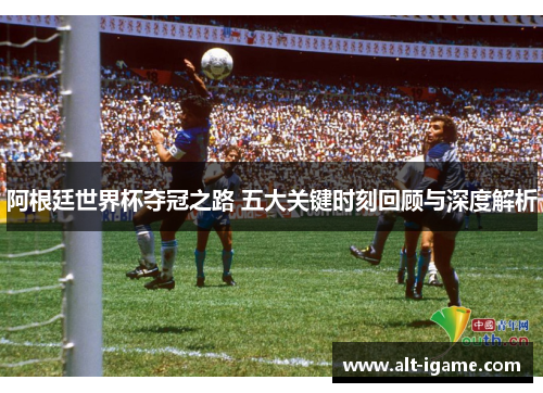 阿根廷世界杯夺冠之路 五大关键时刻回顾与深度解析