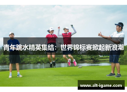 青年跳水精英集结:世界锦标赛掀起新浪潮 青年跳水精英集结:世界锦标赛掀起新浪潮