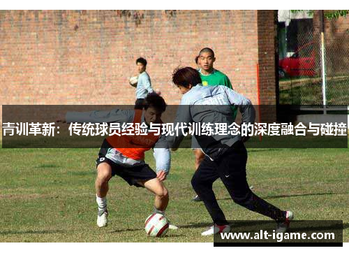 青训革新:传统球员经验与现代训练理念的深度融合与碰撞 青训革新:传统球员经验与现代训练理念的深度融合与碰撞