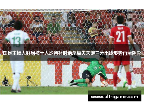 国足主场大好局被十人沙特补时绝杀痛失关键三分出线形势再蒙阴影 国足主场大好局被十人沙特补时绝杀痛失关键三分出线形势再蒙阴影