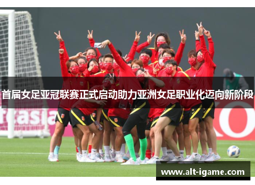 首届女足亚冠联赛正式启动助力亚洲女足职业化迈向新阶段