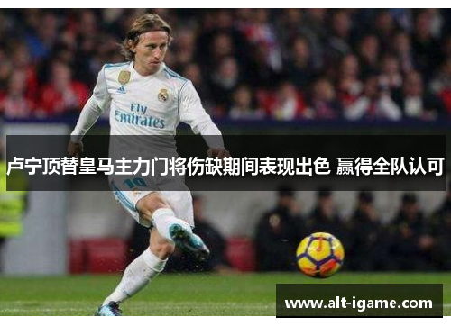 卢宁顶替皇马主力门将伤缺期间表现出色 赢得全队认可 卢宁顶替皇马主力门将伤缺期间表现出色 赢得全队认可